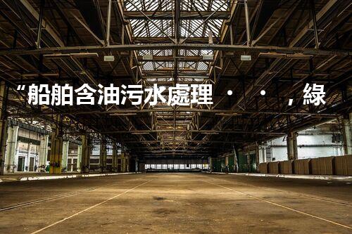 “船舶含油污水處理，綠色航行新篇章”